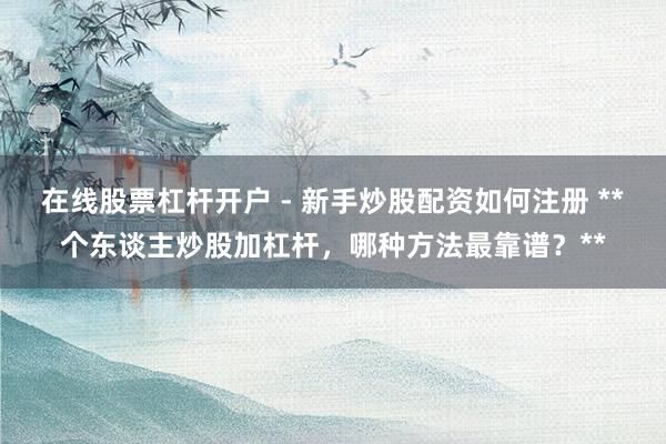 在线股票杠杆开户 - 新手炒股配资如何注册 **个东谈主炒股加杠杆，哪种方法最靠谱？**