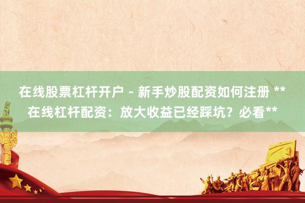 在线股票杠杆开户 - 新手炒股配资如何注册 **在线杠杆配资：放大收益已经踩坑？必看**