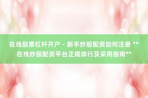 在线股票杠杆开户 - 新手炒股配资如何注册 **在线炒股配资平台正规排行及采用指南**