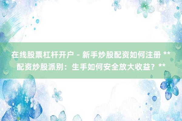 在线股票杠杆开户 - 新手炒股配资如何注册 **配资炒股派别：生手如何安全放大收益？**