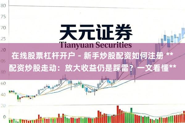 在线股票杠杆开户 - 新手炒股配资如何注册 **配资炒股走动：放大收益仍是踩雷？一文看懂**