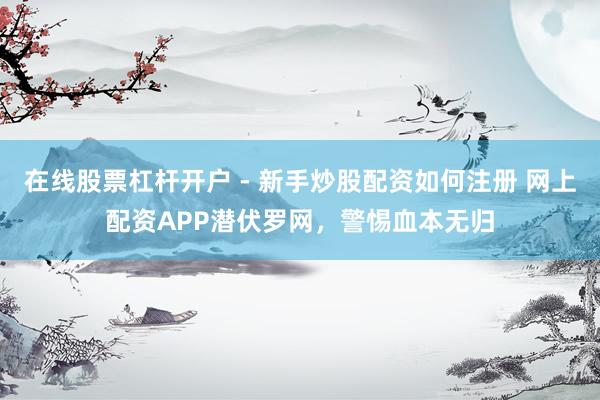 在线股票杠杆开户 - 新手炒股配资如何注册 网上配资APP潜伏罗网，警惕血本无归