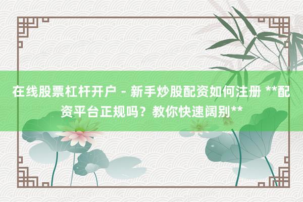 在线股票杠杆开户 - 新手炒股配资如何注册 **配资平台正规吗？教你快速阔别**