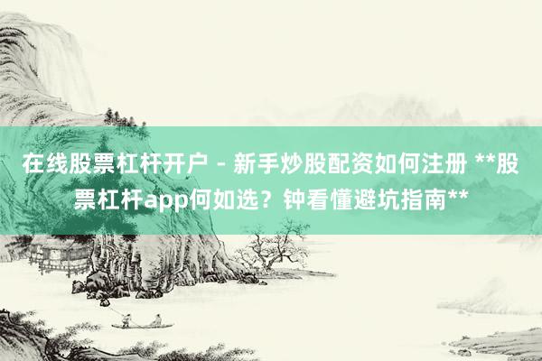 在线股票杠杆开户 - 新手炒股配资如何注册 **股票杠杆app何如选？钟看懂避坑指南**
