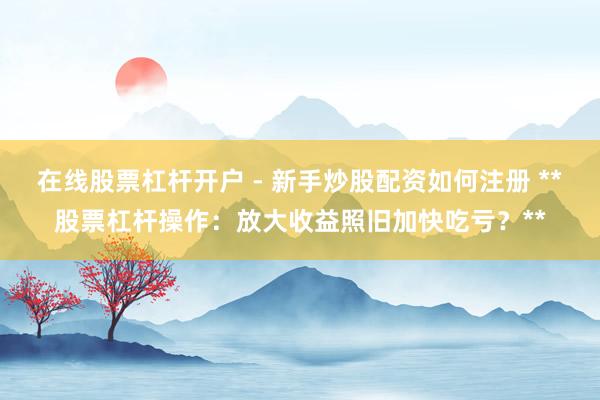 在线股票杠杆开户 - 新手炒股配资如何注册 **股票杠杆操作：放大收益照旧加快吃亏？**